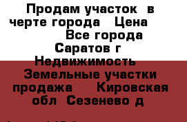 Продам участок​ в черте города › Цена ­ 500 000 - Все города, Саратов г. Недвижимость » Земельные участки продажа   . Кировская обл.,Сезенево д.